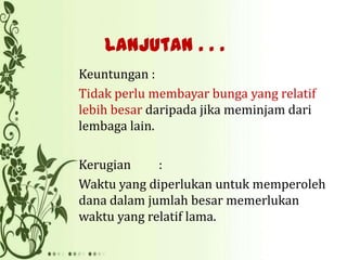 Lanjutan . . .
Keuntungan :
Tidak perlu membayar bunga yang relatif
lebih besar daripada jika meminjam dari
lembaga lain.
Kerugian
:
Waktu yang diperlukan untuk memperoleh
dana dalam jumlah besar memerlukan
waktu yang relatif lama.

 