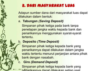 2. Dari masyarakat luas
Adapun sumber dana dari masyarakat luas dapat
dilakukan dalam bentuk:
a. Tabungan (Saving Deposit)
Simpanan pihak ketiga pada bank tanpa
penetapan jangka waktu kepada bank dan
penarikannya menggunakan syarat-syarat
tertentu.
b. Deposito (Time Deposit)
Simpanan pihak ketiga kepada bank yang
penarikannya dapat dilakukan dalam jangka
waktu tertentu menurut perjanjian antara pihak
bank dengan nasabah.
c. Giro (Demand Deposit)
Simpanan pihak ketiga kepada bank yang

 