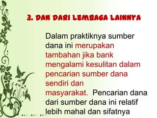 3. Dan dari lembaga lainnya
Dalam praktiknya sumber
dana ini merupakan
tambahan jika bank
mengalami kesulitan dalam
pencarian sumber dana
sendiri dan
masyarakat. Pencarian dana
dari sumber dana ini relatif
lebih mahal dan sifatnya

 