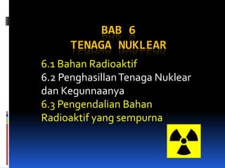 BAB 6
TENAGA NUKLEAR
6.1 Bahan Radioaktif
6.2 PenghasillanTenaga Nuklear
dan Kegunnaanya
6.3 Pengendalian Bahan
Radioaktif yang sempurna
 