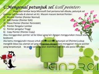 C.Mengenal petunjuk sel (cell pointer)
Pada saat lembar kerja Microsoft Exel pertama kali dibuka, petunjuk sel
(pointer sel) berada di alamat sel A1. Macam macam bentuk Pointer:
1) Normal Pointer (Pointer Normal)
2) Edit Pointer (Pointer Edit)
3) Move Pointer (Pointer Pemindah)
4) Pointer Pengatur Lembar
5) Pointer pengatur Tinggi
6) Copy Pointer (Pointer Copy)
Atau menggerakan pointer sel ke lokasi yang lain dengan menggunakan mouse atau
keyboard.
Jika kamu menggunakn mouse untuk memindahkan petunjuk sel (Pointer),cukup
mengklik lokasi tau alamat sel yang diinginkan dengan cara menggeser mouse pointer
yang berpetunjuk ke posisi sel yang akan diaktifkan dan klik ada posisi tersebut.
 