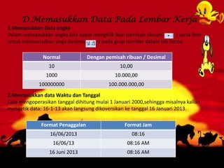 D.Memasukkan Data Pada Lembar Kerja
1.Memasukkan Data angka
Dalam memasukkan angka,kita dapat mengklik ikon pemisah ribuan( ) serta ikon
untuk memunculkan anga desima( )l pada grup number dalam tab home.
2.Memasukkan data Waktu dan Tanggal
Cara mengoperasikan tanggal dihitung mulai 1 Januari 2000,sehingga misalnya kalian
mengetik data: 16-1-13 akan langsung dikoversikan ke tanggal 16 Januari 2013.
Format Penaggalan Format Jam
16/06/2013 08:16
16/06/13 08:16 AM
16 Juni 2013 08:16 AM
Normal Dengan pemisah ribuan / Desimal
10 10,00
1000 10.000,00
100000000 100.000.000,00
 