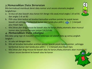 3.Memasukkan Data Berurutan
Bila bermaksud membuat deret data nomor urut secara otomatis,langkah
langkahnya :
a. Isi dua sel atas bawah atau kanan kiri dengn nila awal,misal angka 1 di sel B1
dan angka 2 di sel B2
b. Pilih atau blok kedua sel tesebut kemudian arahkan pointer ke pojok kanan
bawah sel.sehingga berbentuk kursor dari tanda plus pitih ( ) ) menjadi
plus hitam tipis
c. Klik,Tahan,dan drag mouse ke bawah atau ke kanan,Maka,otomatis akan muncul
nomor atau lanjutan berupa nomor 3,4,5,6 dst
4. Memasukkan Data sekaligus
Bila data yang ingn di masukkn untuk beberapa sel adalah data yg sama,Langkah
langkah :
a. Isi satu sel dengan data
b. Klik sel tersebut kemudian arahkan ponter kearah pojok kanan pointer ,sehingga
berbentuk kursor dari tanda plus pitih ( ) ) menjadi plus hitam tipis
c. Klik,Tahan,dan drag mouse ke bawah atau ke kanan,Maka,otomatis akan muncul
tulisan secara berderet ke bawah atau ke kanan
 