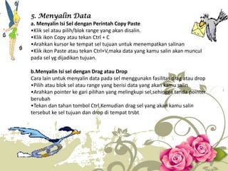 5. Menyalin Data
a. Menyalin Isi Sel dengan Perintah Copy Paste
•Klik sel atau pilih/blok range yang akan disalin.
•Klik ikon Copy atau tekan Ctrl + C
•Arahkan kursor ke tempat sel tujuan untuk menempatkan salinan
•Klik ikon Paste atau tekan Ctrl+V,maka data yang kamu salin akan muncul
pada sel yg dijadikan tujuan.
b.Menyalin Isi sel dengan Drag atau Drop
Cara lain untuk menyalin data pada sel menggunakn fasilitas drag atau drop
•Pilih atau blok sel atau range yang berisi data yang akan kamu salin
•Arahkan pointer ke gari pilihan yang melingkupi sel,sehingga tanda pointer
berubah
•Tekan dan tahan tombol Ctrl,Kemudian drag sel yang akan kamu salin
tersebut ke sel tujuan dan drop di tempat trsbt.
 