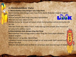 6.Memindahkan Data
a. Memindahkan data dengan cara Copy Paste
Memindahkan data dengan cara Copy Paste dapat dilakukan langkah langkah
sebagai berikut :
•Klik sel atauplih blok range yang akan dipindahkan
•Klik ikon Cut atau tekan Ctrl+X
•Rahkan kursor ke tempat sel tujuan untuk menempatkan salinan,kemudian klik
sel tsbt.
•Klik ikon Paste atau tekan Ctrl+V ,maka data yg kamu pindah akan muncul pd
sel yang kamu jadikan tujuan.
b.Memindahkan data dengan drag dan Drop
Memindahkan data menggunakan sistem Drag dan Drop dapat dilakukan
langkah langkah :
•Blok Seluruh sel yg akan dipindahkan
•Letakkan Pointer mouse diatas pinggir se-sel yang sudah dipili sampai tanda
pointer berubah
•Klik dan tahan,Kemudian tariklah ke sel tempat data data tsb ingin di letakkan.
•
 