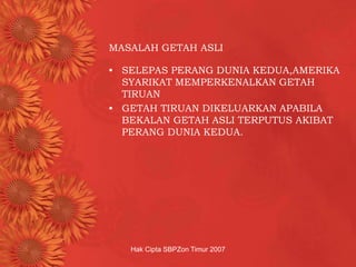 Hak Cipta SBPZon Timur 2007
MASALAH GETAH ASLI
• SELEPAS PERANG DUNIA KEDUA,AMERIKA
SYARIKAT MEMPERKENALKAN GETAH
TIRUAN
• GETAH TIRUAN DIKELUARKAN APABILA
BEKALAN GETAH ASLI TERPUTUS AKIBAT
PERANG DUNIA KEDUA.
 