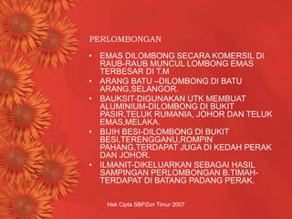 Hak Cipta SBPZon Timur 2007
PERLOMBONGAN
• EMAS DILOMBONG SECARA KOMERSIL DI
RAUB-RAUB MUNCUL LOMBONG EMAS
TERBESAR DI T.M
• ARANG BATU –DILOMBONG DI BATU
ARANG,SELANGOR.
• BAUKSIT-DIGUNAKAN UTK MEMBUAT
ALUMINIUM-DILOMBONG DI BUKIT
PASIR,TELUK RUMANIA, JOHOR DAN TELUK
EMAS,MELAKA.
• BIJIH BESI-DILOMBONG DI BUKIT
BESI,TERENGGANU,ROMPIN
PAHANG,TERDAPAT JUGA DI KEDAH PERAK
DAN JOHOR.
• ILMANIT-DIKELUARKAN SEBAGAI HASIL
SAMPINGAN PERLOMBONGAN B.TIMAH-
TERDAPAT DI BATANG PADANG PERAK.
 