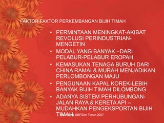 Hak Cipta SBPZon Timur 2007
FAKTOR-FAKTOR PERKEMBANGAN BIJIH TIMAH
• PERMINTAAN MENINGKAT-AKIBAT
REVOLUSI PERINDUSTRIAN-
MENGETIN
• MODAL YANG BANYAK –DARI
PELABUR-PELABUR EROPAH
• KEMASUKAN TENAGA BURUH DARI
CHINA RAMAI & MURAH MENJADIKAN
PERLOMBONGAN MAJU
• PENGUNAAN KAPAL KOREK-LEBIH
BANYAK BIJIH TIMAH DILOMBONG
• ADANYA SISTEM PERHUBUNGAN-
JALAN RAYA & KERETA API –
MUDAHKAN PENGEKSPORTAN BIJIH
TIMAH.
 