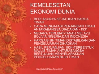 Hak Cipta SBPZon Timur 2007
KEMELESETAN
EKONOMI DUNIA
• BERLAKUNYA KEJATUHAN HARGA
TIMAH
• CARA MENGATASI PERJANJIAN TIMAH
ANTARABANGSA DIADAKAN -1931
• NEGARA TERLIBAT-TANAH MELAYU
BOLIVIA,NIGERIA,DAN INDONESIA
• HARGA BIJIH TIMAH DISTABILKAN DAN
PENGELUARAN DIHADKAN
• HASIL PERJANJIAN 1934-TERBENTUK
MAJLIS TIMAH ANTARABANGSA
BERTUJUAN MENYELARASKAN
PENGELUARAN BIJIH TIMAH.
 
