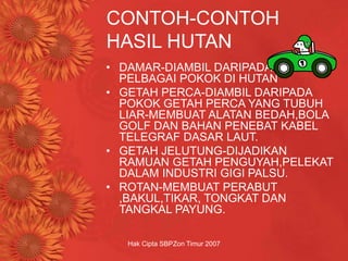 Hak Cipta SBPZon Timur 2007
CONTOH-CONTOH
HASIL HUTAN
• DAMAR-DIAMBIL DARIPADA GETAH
PELBAGAI POKOK DI HUTAN
• GETAH PERCA-DIAMBIL DARIPADA
POKOK GETAH PERCA YANG TUBUH
LIAR-MEMBUAT ALATAN BEDAH,BOLA
GOLF DAN BAHAN PENEBAT KABEL
TELEGRAF DASAR LAUT.
• GETAH JELUTUNG-DIJADIKAN
RAMUAN GETAH PENGUYAH,PELEKAT
DALAM INDUSTRI GIGI PALSU.
• ROTAN-MEMBUAT PERABUT
,BAKUL,TIKAR, TONGKAT DAN
TANGKAL PAYUNG.
 