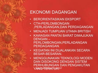 Hak Cipta SBPZon Timur 2007
EKONOMI DAGANGAN
• BERORIENTASIKAN EKSPORT
• CTH-PERLOMBONGAN
,PERLADANGAN,DAN PERDAGANGAN
• MENJADI TUMPUAN UTAMA BRITISH
• KAWASAN PANTAI BARAT DIMAJUKAN
DENGAN –
PERLOMBONGAN,PERLADANGAN
PERDAGANGAN.
• KEGIATAN INI DIJALANKAN SECARA
BESAR-BESARAN.
• MENGGUNAKAN TEKNOLOGI MODEN
DAN DISOKONG DENGAN SISTEM
PERHUBUNGAN DAN PENGAKUTAN
YANG TERATUR.
 