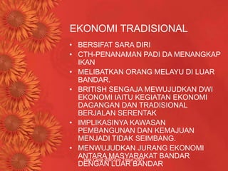 Hak Cipta SBPZon Timur 2007
EKONOMI TRADISIONAL
• BERSIFAT SARA DIRI
• CTH-PENANAMAN PADI DA MENANGKAP
IKAN
• MELIBATKAN ORANG MELAYU DI LUAR
BANDAR.
• BRITISH SENGAJA MEWUJUDKAN DWI
EKONOMI IAITU KEGIATAN EKONOMI
DAGANGAN DAN TRADISIONAL
BERJALAN SERENTAK
• IMPLIKASINYA KAWASAN
PEMBANGUNAN DAN KEMAJUAN
MENJADI TIDAK SEIMBANG.
• MENWUJUDKAN JURANG EKONOMI
ANTARA MASYARAKAT BANDAR
DENGAN LUAR BANDAR
 