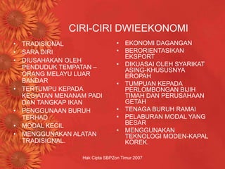 Hak Cipta SBPZon Timur 2007
CIRI-CIRI DWIEEKONOMI
• TRADISIONAL
• SARA DIRI
• DIUSAHAKAN OLEH
PENDUDUK TEMPATAN –
ORANG MELAYU LUAR
BANDAR
• TERTUMPU KEPADA
KEGIATAN MENANAM PADI
DAN TANGKAP IKAN
• PENGGUNAAN BURUH
TERHAD
• MODAL KECIL
• MENGGUNAKAN ALATAN
TRADISIONAL.
• EKONOMI DAGANGAN
• BERORIENTASIKAN
EKSPORT
• DIKUASAI OLEH SYARIKAT
ASING-KHUSUSNYA
EROPAH
• TUMPUAN KEPADA
PERLOMBONGAN BIJIH
TIMAH DAN PERUSAHAAN
GETAH
• TENAGA BURUH RAMAI
• PELABURAN MODAL YANG
BESAR
• MENGGUNAKAN
TEKNOLOGI MODEN-KAPAL
KOREK.
 