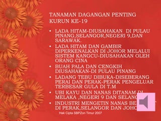 Hak Cipta SBPZon Timur 2007
TANAMAN DAGANGAN PENTING
KURUN KE-19
• LADA HITAM-DIUSAHAKAN DI PULAU
PINANG,SELANGOR,NEGERI 9,DAN
SARAWAK.
• LADA HITAM DAN GAMBIR
DIPERKENALKAN DI JOHOR MELALUI
SISTEM KANGCU-DIUSAHAKAN OLEH
ORANG CINA
• BUAH PALA DAN CENGKIH
DIUSAHAKAN-DI PULAU PINANG
• LADANG TEBU DIBUKA-DISEBERANG
PERAI DAN PERAK-PERAK PENGELUAR
TERBESAR GULA DI T.M
• UBI KAYU DAN NANAS DITANAM DI
MELAKA ,NEGERI 9 DAN SELANGOR.
• INDUSTRI MENGETIN NANAS BERPUSAT
DI PERAK,SELANGOR DAN JOHOR.
 
