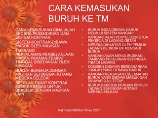 Hak Cipta SBPZon Timur 2007
CARA KEMASUKAN
BURUH KE TM
• CARA KEMASUKAN CINA IALAH
SECARA PESENDIRIAN DAN
SISTEM KONTRAK
• SISTEM-KONTRAK-DIBAWA
MASUK OLEH MAJIKAN
• TAMBANG
PERJALANAN,PERBELANJAAN
MAKAN,PAKAIAN,TEMPAT
TINGGAL DISEDIAKAN OLEH
MAJIKAN
• BURUH BEKERJA DENGAN
MAJIKAN SEHINGGA HUTANG
MEREKA SELESAI
• SETELAH TAMAT KONTRAK
MEREKA BEBAS UNTUK
BEKERJA DENGAN MAJIKAN
LAIN
• BURUH INDIA DIBAWA MASUK
MELALUI SISTEM KANGANI
• KANGANI IALAH PENYELIA@KETUA
PEKERJA DI LADANG GETAH
• MEREKA DIHANTAR OLEH PEMILIK
LADANG KE INDIA UK MENCARI
BURUH
• KANGANI AKAN MENGURUSKAN
TAMBANG PEJALANAN SEHINGGA
TIBA DI LADANG
• KOMISEN DIBAYAR BERDASARKAN
JUMLAH YANG DI BAWA MASUK.
• KANGANI MENJAGA KESELAMATAN
BURUH YANG DIBAWA MASUK DAN
DIBAYAR GAJI TETAP
• BURUH BEKERJA DENGAN PEMILIK
LADANG SEHINGGA HUTANG
MEREKA SELESAI
 