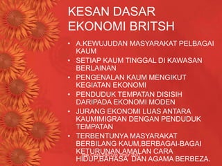 Hak Cipta SBPZon Timur 2007
KESAN DASAR
EKONOMI BRITSH
• A.KEWUJUDAN MASYARAKAT PELBAGAI
KAUM
• SETIAP KAUM TINGGAL DI KAWASAN
BERLAINAN
• PENGENALAN KAUM MENGIKUT
KEGIATAN EKONOMI
• PENDUDUK TEMPATAN DISISIH
DARIPADA EKONOMI MODEN
• JURANG EKONOMI LUAS ANTARA
KAUMIMIGRAN DENGAN PENDUDUK
TEMPATAN
• TERBENTUNYA MASYARAKAT
BERBILANG KAUM,BERBAGAI-BAGAI
KETURUNAN,AMALAN CARA
HIDUP,BAHASA DAN AGAMA BERBEZA.
 