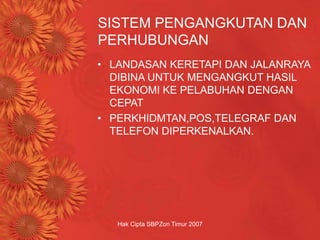Hak Cipta SBPZon Timur 2007
SISTEM PENGANGKUTAN DAN
PERHUBUNGAN
• LANDASAN KERETAPI DAN JALANRAYA
DIBINA UNTUK MENGANGKUT HASIL
EKONOMI KE PELABUHAN DENGAN
CEPAT
• PERKHIDMTAN,POS,TELEGRAF DAN
TELEFON DIPERKENALKAN.
 