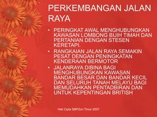 Hak Cipta SBPZon Timur 2007
PERKEMBANGAN JALAN
RAYA
• PERINGKAT AWAL MENGHUBUNGKAN
KAWASAN LOMBONG BIJIH TIMAH DAN
PERTANIAN DENGAN STESEN
KERETAPI.
• RANGKAIAN JALAN RAYA SEMAKIN
PESAT DENGAN PENINGKATAN
KENDERAAN BERMOTOR
• JALANRAYA DIBINA BAGI
MENGHUBUNGKAN KAWASAN
BANDAR BESAR DAN BANDAR KECIL
DAN SELURUH TANAH MELAYU BAGI
MEMUDAHKAN PENTADBIRAN DAN
UNTUK KEPENTINGAN BRITISH
 