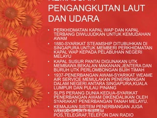 Hak Cipta SBPZon Timur 2007
KEMAJUAN
PENGANGKUTAN LAUT
DAN UDARA
• PERKHIDMATAN KAPAL WAP DAN KAPAL
TERBANG DIWUJUDKAN UNTUK KEMUDAHAN
AWAM
• 1880-SYARIKAT STEAMSHIP DITUBUHKAN DI
SINGAPURA UNTUK MEMBERI PERKHIDMATAN
KAPAL WAP KEPADA PELABUHAN NEGERI
MELAYU
• KAPAL SUSUR PANTAI DIGUNAKAN UTK
MEMBAWA BEKALAN MAKANAN,JENTERA DAN
BURUH UTK PERLOMBONGAN BIJIH TIMAH
• 1937-PENERBANGAN AWAM-SYARIKAT WEAME
AIR SERVICE MEMULAKAN PENERBANGAN
DALAM NEGERI ANTARA SINGAPURA,KUALA
LUMPUR DAN PULAU PINANG
• SLPS PERANG DUNIA KEDUA-SYARIKAT
PENERBANGAN AWAM DIKENDALIKAN OLEH
SYARIAKAT PENERBANGAN TANAH MELAYU.
• KEMAJUAN SISTEM PENERBANGAN JUGA
WUJUD SPERTI SISTEM
POS,TELEGRAF,TELEFON DAN RADIO
 