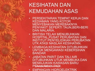 Hak Cipta SBPZon Timur 2007
KESIHATAN DAN
KEMUDAHAN ASAS
• PERSEKITARAN TEMPAT KERJA DAN
KEDIAMAN YANG KOTOR
MENYEBAKAN MEREBAKNYA
PENYAKIT SEPERTI TAUN,BERI-BERI
DAN MALARIA.
• BRITISH TELAH MENUBUHKAN
HOSPITAL,PUSAT PERUBATAN DAN
INSTITUT PENYELIDIKAN PERUBATAN
UTK ATASI MASLAH KESIHATAN.
• LEMBAGA KESIHATAN DITUBUHKAN
UNTUK MENGAWASI KEBERSIHAN
BANDAR
• JABATAN PARIT DAN TALI AIR
DITUBUHKAN UTUK MEMBUKA DAN
MEMAJUKAN KAWASAN BARU
PENANAMAN PADI.
• EMPANGAN HIDROELEKTRIK
 