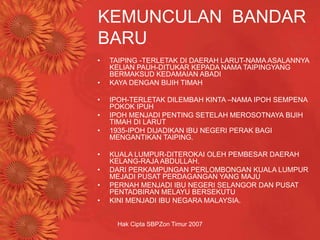 Hak Cipta SBPZon Timur 2007
KEMUNCULAN BANDAR
BARU
• TAIPING -TERLETAK DI DAERAH LARUT-NAMA ASALANNYA
KELIAN PAUH-DITUKAR KEPADA NAMA TAIPINGYANG
BERMAKSUD KEDAMAIAN ABADI
• KAYA DENGAN BIJIH TIMAH
• IPOH-TERLETAK DILEMBAH KINTA –NAMA IPOH SEMPENA
POKOK IPUH
• IPOH MENJADI PENTING SETELAH MEROSOTNAYA BIJIH
TIMAH DI LARUT
• 1935-IPOH DIJADIKAN IBU NEGERI PERAK BAGI
MENGANTIKAN TAIPING.
• KUALA LUMPUR-DITEROKAI OLEH PEMBESAR DAERAH
KELANG-RAJA ABDULLAH.
• DARI PERKAMPUNGAN PERLOMBONGAN KUALA LUMPUR
MEJADI PUSAT PERDAGANGAN YANG MAJU
• PERNAH MENJADI IBU NEGERI SELANGOR DAN PUSAT
PENTADBIRAN MELAYU BERSEKUTU
• KINI MENJADI IBU NEGARA MALAYSIA.
 