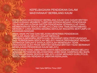 Hak Cipta SBPZon Timur 2007
KEPELBAGAIAN PENDIDIKAN DALAM
MASYARAKAT BERBILANG KAUM
1. KEWUJUDAN MASYARAKAT BERBILANG KAUM DAN DASAR BRITISH
YANG KURANG MEMBERI TUMPUAN KEPADA BIDANG PENDIDIKAN
TELAH MEUWUJUDKAN SISTEM PENDIDIKAN VERNAKULAR YANG
MEMBENARKAN SEKOLAH MELAYU,CINA DAN TAMILBERKEMBANG
MENGIKUT CARA MASING-MASING.SEKOLAH INGGERIS BERTUMPU DI
KAWASAN BANDAR.
2. ANAK-ANAK PETANI DAN NELAYAN MENERIMA PENDIDIKAN
SEKULAR.ANAK MELAYU DIAJAR MENULIS
,MEMBACA,MENGIRA,SERTA ILMU GEOGRAFI,SENI PERTUKANGAN
DAN PERKEBUNAN.SEKOLAH MELAYU HANYA DIPERINGKAT RENDAH
SEHINGGA DARJAH 6 SAHAJA.SEKOLAH MENENGAH TIDAK
DISEDIAKAN OLEH PIHAK BIRITISH KERANA BRITISH TIDAK BERMINAT
MEMAJUKAN PENDIDIKAN KAUM MELAYU.
3. PENDIDIKAN YANG DIBERIKAN HANYA MENJADIKAN ORANG MELAYU
SEBAGAI PETANIDAN NELAYANYANG LEBIH BAIK DARIPADA IBU BAPA
MEREKA.LEPASAN SEKOLAH MELAYU LAYAK MENJADI GURU,POLIS,
SERTA JAWATAN RENDAH DI JABATAN KERAJAAN.
 