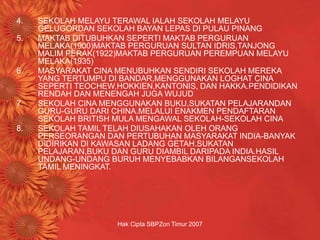 Hak Cipta SBPZon Timur 2007
4. SEKOLAH MELAYU TERAWAL IALAH SEKOLAH MELAYU
GELUGORDAN SEKOLAH BAYAN LEPAS DI PULAU PINANG
5. MAKTAB DITUBUHKAN SEPERTI MAKTAB PERGURUAN
MELAKA(1900)MAKTAB PERGURUAN SULTAN IDRIS,TANJONG
MALIM PERAK(1922)MAKTAB PERGURUAN PEREMPUAN MELAYU
MELAKA(1935)
6. MASYARAKAT CINA MENUBUHKAN SENDIRI SEKOLAH MEREKA
YANG TERTUMPU DI BANDAR,MENGGUNAKAN LOGHAT CINA
SEPERTI TEOCHEW,HOKKIEN,KANTONIS, DAN HAKKA.PENDIDIKAN
RENDAH DAN MENENGAH JUGA WUJUD
7. SEKOLAH CINA MENGGUNAKAN BUKU,SUKATAN PELAJARANDAN
GURU-GURU DARI CHINA.MELALUI ENAKMEN PENDAFTARAN
SEKOLAH BRITISH MULA MENGAWAL SEKOLAH-SEKOLAH CINA
8. SEKOLAH TAMIL TELAH DIUSAHAKAN OLEH ORANG
PERSEORANGAN DAN PERTUBUHAN MASYARAKAT INDIA-BANYAK
DIDIRIKAN DI KAWASAN LADANG GETAH.SUKATAN
PELAJARAN,BUKU DAN GURU DIAMBIL DARIPADA INDIA.HASIL
UNDANG-UNDANG BURUH MENYEBABKAN BILANGANSEKOLAH
TAMIL MENINGKAT.
 