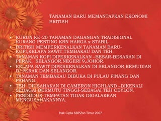 Hak Cipta SBPZon Timur 2007
TANAMAN BARU MEMANTAPKAN EKONOMI
BRITISH
• KURUN KE-20 TANAMAN DAGANGAN TRADISIONAL
KURANG PENTING KRN HARGA x STABIL.
• BRITISH MEMPERKENALKAN TANAMAN BARU-
KOPI,KELAPA SAWIT,TEMBAKAU DAN TEH.
• TANAMAN KOPI DIPERKENALKAN –BESAR-BESARAN DI
PERAK, SELANGOR,NEGERI 9,JOHOR.
• KELAPA SAWIT DIPERKENALKAN DI SELANGOR,KEMUDIAN
DI PERAK DAN SELANGOR.
• TANAMAN TEMBAKAU DIBUKA DI PULAU PINANG DAN
PAHANG.
• TEH DIUSAHAKAN DI CAMERON HIGHLAND –DIKENALI
SEBAGAI BERMUTU TINGGI-SEBAGAI TEH CEYLON.
• PENDUDUK TEMPATAN TIDAK DIGALAKKAN
MENGUSAHAKANNYA.
 