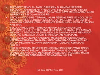 Hak Cipta SBPZon Timur 2007
• TERDAPAT SEKOLAH TAMIL DIDIRIKAN DI BANDAR SEPERTI
SEKOLAH THAMBOOSAMY PILLAI DAN SEKOLAH VIVEKANDA DI
KUALA LUMPUR.MASYARAKAT INDIA YANG KAYA MENGHANTAR ANAK
MEREKA KE SEKOLAH INGGERIS.
• SEKOLAH INGGERIS TERAWAL IALAH PENANG FREE SCHOOL(1816)
MALACCA FREE SCHOOL(1826)SEKOLAH INGGERIS TERTUMPU DI
KAWASAN BANDAR.KEBANYAKKANYA DITUBUHKAN OLEH MUBALIGH
KRISTIAN.
• SEKOLAH INGGERIS TERBUKA KEPADA SEMUA KAUM DAN
TERDAPAT JUGA DI PERINGKAT MENENGAH.SUKATAN PELAJARAN
MENGIKUT PENDIDIKAN ENGLAND.LEPASANNYA DAPAT MENJAWAT
JAWATAN YANG BAIK DLAM PERKHIDMATAN KERAJAAN.
• KOLEJ MELAYU KUALA KANGSAR MEMBERI PENDIDIKAN AWAL
KEPADA ANAK-ANAK RAJA DAN GOLONGAN BAGSAWAN MELAYU
UNTUK MELATIH PEGAWAI BERKHIDMAT DENGAN KERAJAAN
BRITISH
• BRITISH ENGGAN MEMBERI PENDIDIKAN INGGERIS YANG TINGGI
KEPADA ORANG MELAYU .SEHINGGA TAHUN 1930-ANBILANGAN
ORANG MELAYU YANG MENERIMA PENDIDIKAN INGGERIS MASIH
BERKURANGAN BERBANDING DENGAN KAUM LAIN
 