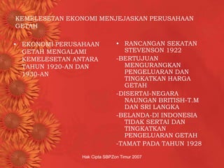 Hak Cipta SBPZon Timur 2007
KEMELESETAN EKONOMI MENJEJASKAN PERUSAHAAN
GETAH
• EKONOMI PERUSAHAAN
GETAH MENGALAMI
KEMELESETAN ANTARA
TAHUN 1920-AN DAN
1930-AN
• RANCANGAN SEKATAN
STEVENSON 1922
-BERTUJUAN
MENGURANGKAN
PENGELUARAN DAN
TINGKATKAN HARGA
GETAH
-DISERTAI-NEGARA
NAUNGAN BRITISH-T.M
DAN SRI LANGKA
-BELANDA-DI INDONESIA
TIDAK SERTAI DAN
TINGKATKAN
PENGELUARAN GETAH
-TAMAT PADA TAHUN 1928
 