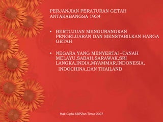 Hak Cipta SBPZon Timur 2007
PERJANJIAN PERATURAN GETAH
ANTARABANGSA 1934
• BERTUJUAN MENGURANGKAN
PENGELUARAN DAN MENSTABILKAN HARGA
GETAH
• NEGARA YANG MENYERTAI –TANAH
MELAYU,SABAH,SARAWAK,SRI
LANGKA,INDIA,MYAMMAR,INDONESIA,
INDOCHINA,DAN THAILAND
 
