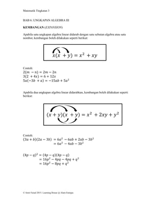Matematik Tingkatan 3
© Amir Faisal 2015. Learning House @ Alam Energia
BAB 6: UNGKAPAN ALGEBRA III
KEMBANGAN (EXPANSION)
Apabila satu ungkapan algebra linear didarab dengan satu sebutan algebra atau satu
nombor, kembangan boleh dilakukan seperti berikut:
Contoh:
2(𝑚 − 𝑛) = 2𝑚 − 2𝑛
3(2 + 4𝑥) = 6 + 12𝑥
5𝑎(−3𝑏 + 𝑎) = −15𝑎𝑏 + 5𝑎2
Apabila dua ungkapan algebra linear didarabkan, kembangan boleh dilakukan seperti
berikut:
Contoh:
(3𝑎 + 𝑏)(2𝑎 − 3𝑏) = 6𝑎2
− 6𝑎𝑏 + 2𝑎𝑏 − 3𝑏2
= 6𝑎2
− 4𝑎𝑏 − 3𝑏2
(4𝑝 − 𝑞)2
= (4𝑝 − 𝑞)(4𝑝 − 𝑞)
= 16𝑝2
− 4𝑝𝑞 − 4𝑝𝑞 + 𝑞2
= 16𝑝2
− 8𝑝𝑞 + 𝑞2
𝑥(𝑥 + 𝑦) = 𝑥2
+ 𝑥𝑦
(𝑥 + 𝑦)(𝑥 + 𝑦) = 𝑥2
+ 2𝑥𝑦 + 𝑦2
 