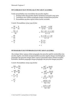 Matematik Tingkatan 3
© Amir Faisal 2015. Learning House @ Alam Energia
PENAMBAHAN DAN PENOLAKAN PECAHAN ALGEBRA
Untuk menambahkan atau menolakkan dua pecahan algebra:
1. Pastikan kedua-dua pecahan algebra mempunyai penyebut yang sama.
2. Tambahkan atau tolakkan pengangka dengan mengekalkan penyebut.
3. Permudahkan pecahan algebra dalam bentuk termudah.
Contoh: Permudahkan setiap yang berikut
a)
5𝑏
2𝑎
+
𝑏
2𝑎
=
5𝑏 + 𝑏
2𝑎
=
6𝑏
2𝑎
=
3𝑏
𝑎
b)
3(𝑐+𝑑)
2𝑐+𝑑
−
𝑐+2𝑑
2𝑐+𝑑
=
3(𝑐 + 𝑑) − (𝑐 + 2𝑑)
2𝑐 + 𝑑
=
3𝑐 + 3𝑑 − 𝑐 − 2𝑑
2𝑐 + 𝑑
=
2𝑐 + 𝑑
2𝑐 + 𝑑
= 1
PENDARABAN DAN PEMBAHAGIAN PECAHAN ALGEBRA
Jika terdapat faktor sepunya dalam pengangka dan penyebut apabila mendarabkan dua
pecahan algebra, kita boleh mempermudahkan pecahan algebra dengan membahagikan
pengangka dan penyebut dengan faktor sepunya (permudah dalam sebutan terendah).
Kemudian, darabkan pengangka dengan pengangka dan penyebut dangan penyebut.
Contoh: Permudahkan setiap yang berikut
a)
𝑚𝑛
9
×
3𝑚
2𝑛
=
𝑚𝑛
9
×
3𝑚
2𝑛
=
𝑚
3
×
𝑚
2
=
𝑚2
6
b)
𝑎𝑏2
𝑎+𝑏
×
2𝑎+𝑏
3𝑏
=
𝑎𝑏2
𝑎+𝑏
×
2𝑎+𝑏
3𝑏
=
𝑎𝑏
𝑎 + 𝑏
×
2𝑎 + 𝑏
3
=
𝑎𝑏(2𝑎 + 𝑏)
3(𝑎 + 𝑏)
=
2𝑎2
𝑏 + 𝑎𝑏2
3𝑎 + 3𝑏
1
3
 