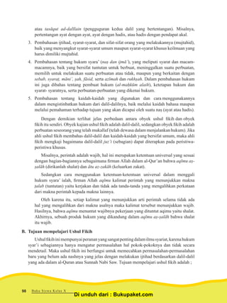 atau tasāqut ad-dalīlain (pengguguran kedua dalil yang bertentangan). Misalnya,
pertentangan ayat dengan ayat, ayat dengan hadis, atau hadis dengan pendapat akal.
3.	 Pembahasan ijtihad, syarat-syarat, dan sifat-sifat orang yang melakukannya (mujtahid),
baik yang menyangkut syarat-syarat umum maupun syarat-syarat khusus keilmuan yang
harus dimiliki mujtahid.
4.	 Pembahasan tentang hukum syara’ (naṣ dan ijmā’), yang meliputi syarat dan macam-
macamnya, baik yang bersifat tuntutan untuk berbuat, meninggalkan suatu perbuatan,
memilih untuk melakukan suatu perbuatan atau tidak, maupun yang berkaitan dengan
sebab, syaraṭ, māni’, ṣah, fāsid, serta azīmah dan rukhṣah. Dalam pembahasan hukum
ini juga dibahas tentang pembuat hukum (al-maḥkūm alaih), ketetapan hukum dan
syarat- syaratnya, serta perbuatan-perbuatan yang dikenai hukum.
5.	 Pembahasan tentang kaidah-kaidah yang digunakan dan cara menggunakannya
dalam mengistinbatkan hukum dari dalil-dalilnya, baik melalui kaidah bahasa maupun
melalui pemahaman terhadap tujuan yang akan dicapai oleh suatu naṣ (ayat atau hadis).
Dengan demikian terlihat jelas perbedaan antara obyek ushul fikih dan obyek
fikih itu sendiri. Obyek kajian ushul fikih adalah dalil-dalil, sedangkan obyek fikih adalah
perbuatan seseorang yang telah mukallaf (telah dewasa dalam menjalankan hukum). Jika
ahli ushul fikih membahas dalil-dalil dan kaidah-kaidah yang bersifat umum, maka ahli
fikih mengkaji bagaimana dalil-dalil juz’i (sebagian) dapat diterapkan pada peristiwa-
peristiwa khusus.
Misalnya, perintah adalah wajib, hal ini merupakan ketentuan universal yang sesuai
dengan bagian-bagiannya sebagaimana firman Allah dalam al-Qur’an bahwa aqīmu aṣ-
ṣalāh (dirikanlah shalat) dan ātu az-zakāh (keluarkan zakat).
Sedangkan cara menggunakan ketentuan-ketentuan universal dalam menggali
hukum syara’ ialah, firman Allah aqīmu kalimat perintah yang menunjukkan makna
ṭalab (tuntutan) yaitu kerjakan dan tidak ada tanda-tanda yang mengalihkan perkataan
dari makna perintah kepada makna lainnya.
Oleh karena itu, setiap kalimat yang menunjukkan arti perintah selama tidak ada
hal yang mengalihkan dari makna asalnya maka kalimat tersebut menunjukkan wajib.
Hasilnya, bahwa aqīmu menuntut wajibnya pekerjaan yang dituntut aqimu yaitu shalat.
Akhirnya, sebuah produk hukum yang dikandung dalam aqīmu aṣ-ṣalāh bahwa shalat
itu wajib.
B. Tujuan mempelajari Ushul Fikih
Ushulfikihinimempunyaiperananyangsangatpentingdalamilmusyariat,karenahukum
syar’i sebagiannya hanya mengatur permasalahan hal pokok-pokoknya dan tidak secara
mendetail. Maka ushul fikih ini berfungsi untuk memecahkan permasalahan-permasalahan
baru yang belum ada nashnya yang jelas dengan melakukan ijtihad berdasarkan dalil-dalil
yang ada dalam al-Quran atau Sunnah Nabi Saw. Tujuan mempelajari ushul fikih adalah ;
Buku Siswa Kelas X98
Di unduh dari : Bukupaket.com
 