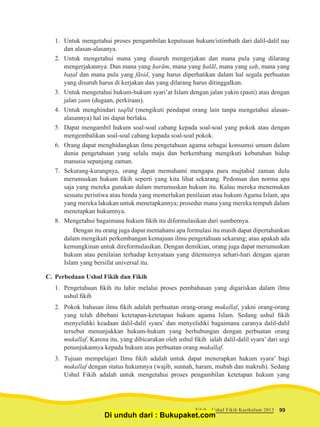 1.	 Untuk mengetahui proses pengambilan keputusan hukum/istimbath dari dalil-dalil naṣ
dan alasan-alasanya.
2.	 Untuk mengetahui mana yang disuruh mengerjakan dan mana pula yang dilarang
mengerjakannya. Dan mana yang ḥarām, mana yang ḥalāl, mana yang ṣaḥ, mana yang
baṭal dan mana pula yang fāsid, yang harus diperhatikan dalam hal segala perbuatan
yang disuruh harus di kerjakan dan yang dilarang harus ditinggalkan.
3.	 Untuk mengetahui hukum-hukum syari’at Islam dengan jalan yakin (pasti) atau dengan
jalan ẓann (dugaan, perkiraan).
4.	 Untuk menghindari taqlīd (mengikuti pendapat orang lain tanpa mengetahui alasan-
alasannya) hal ini dapat berlaku.
5.	 Dapat mengambil hukum soal-soal cabang kepada soal-soal yang pokok atau dengan
mengembalikan soal-soal cabang kepada soal-soal pokok.
6.	 Orang dapat menghidangkan ilmu pengetahuan agama sebagai konsumsi umum dalam
dunia pengetahuan yang selalu maju dan berkembang mengikuti kebutuhan hidup
manusia sepanjang zaman.
7.	Sekurang-kurangnya, orang dapat memahami mengapa para mujtahid zaman dulu
merumuskan hukum fikih seperti yang kita lihat sekarang. Pedoman dan norma apa
saja yang mereka gunakan dalam merumuskan hukum itu. Kalau mereka menemukan
sesuatu peristiwa atau benda yang memerlukan penilaian atau hukum Agama Islam, apa
yang mereka lakukan untuk menetapkannya; prosedur mana yang mereka tempuh dalam
menetapkan hukumnya.
8.	 Mengetahui bagaimana hukum fikih itu diformulasikan dari sumbernya.
Dengan itu orang juga dapat memahami apa formulasi itu masih dapat dipertahankan
dalam mengikuti perkembangan kemajuan ilmu pengetahuan sekarang; atau apakah ada
kemungkinan untuk direformulasikan. Dengan demikian, orang juga dapat merumuskan
hukum atau penilaian terhadap kenyataan yang ditemuinya sehari-hari dengan ajaran
Islam yang bersifat universal itu.
C.	 Perbedaan Ushul Fikih dan Fikih
1.	 Pengetahuan fikih itu lahir melalui proses pembahasan yang digariskan dalam ilmu
ushul fikih
2.	 Pokok bahasan ilmu fikih adalah perbuatan orang-orang mukallaf, yakni orang-orang
yang telah dibebani ketetapan-ketetapan hukum agama Islam. Sedang ushul fikih
menyelidiki keadaan dalil-dalil syara’ dan menyelidiki bagaimana caranya dalil-dalil
tersebut menunjukkan hukum-hukum yang berhubungan dengan perbuatan orang
mukallaf. Karena itu, yang dibicarakan oleh ushul fikih ialah dalil-dalil syara’ dari segi
penunjukannya kepada hukum atas perbuatan orang mukallaf.
3.	 Tujuan mempelajari Ilmu fikih adalah untuk dapat menerapkan hukum syara’ bagi
mukallaf dengan status hukumnya (wajib, sunnah, haram, mubah dan makruh). Sedang
Ushul Fikih adalah untuk mengetahui proses pengambilan ketetapan hukum yang
99Fikih - Ushul Fikih Kurikulum 2013
Di unduh dari : Bukupaket.com
 