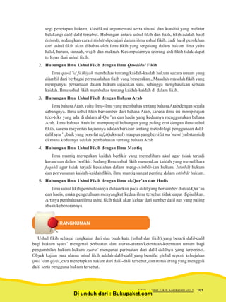 segi penetapan hukum, klasifikasi argumentasi serta situasi dan kondisi yang melatar
belakangi dalil-dalil tersebut. Hubungan antara ushul fikih dan fikih, fikih adalah hasil
istinbāṭ, sedangkan cara istinbāṭ dipelajari dalam ilmu ushul fikih. Jadi hasil perolehan
dari ushul fikih akan dibahas oleh ilmu fikih yang tergolong dalam hukum lima yaitu
halal, haram, sunnah, wajib dan makruh. Kesimpulannya seorang ahli fikih tidak dapat
terlepas dari ushul fikih.
2.	 Hubungan Ilmu Ushul Fikih dengan Ilmu Qawāidul Fikih
Ilmu qawā’id fikihiyah membahas tentang kaidah-kaidah hukum secara umum yang
diambil dari berbagai permasalahan fikih yang berserakan., Masalah-masalah fikih yang
mempunyai persamaan dalam hukum dijadikan satu, sehingga menghasilkan sebuah
kaidah. Ilmu ushul fikih membahas tentang kaidah-kaidah di dalam fikih.
3.	 Hubungan Ilmu Ushul Fikih dengan Bahasa Arab
IlmubahasaArab,yaituilmu-ilmuyangmembahastentangbahasaArabdengansegala
cabangnya. Ilmu ushul fikih bersumber dari bahasa Arab, karena ilmu ini mempelajari
teks-teks yang ada di dalam al-Qur’an dan hadis yang keduanya menggunakan bahasa
Arab. Ilmu bahasa Arab ini mempunyai hubungan yang paling erat dengan ilmu ushul
fikih, karena mayoritas kajiannya adalah berkisar tentang metodologi penggunaan dalil-
dalil syar’i, baik yang bersifat lafẓi (tekstual) maupun yang bersifat ma’nawi (substansial)
di mana keduanya adalah pembahasan tentang bahasa Arab
4.	 Hubungan Ilmu Ushul Fikih dengan Ilmu Mantiq
Ilmu mantiq merupakan kaidah berfikir yang memelihara akal agar tidak terjadi
kerancuan dalam berfikir. Sedang Ilmu ushul fikih merupakan kaidah yang memelihara
fuqahā agar tidak terjadi kesalahan dalam meng-istinbāṭ-kan hukum. Istinbāṭ hukum
dan penyusunan kaidah-kaidah fikih, ilmu mantiq sangat penting dalam istinbāṭ hukum.
5.	 Hubungan Ilmu Ushul Fikih dengan Ilmu al-Qur’an dan Hadis
Ilmu ushul fikih pembahasanya didasarkan pada dalil yang bersumber dari al-Qur’an
dan hadis, maka pengetahuan menyangkut kedua ilmu tersebut tidak dapat dipisahkan.
Artinya pembahasan ilmu ushul fikih tidak akan keluar dari sumber dalil naṣ yang paling
absah kebenarannya.
RANGKUMAN
Ushul fikih sebagai rangkaian dari dua buah kata (ushul dan fikih),yang berarti dalil-dalil
bagi hukum syara’ mengenai perbuatan dan aturan-aturan/ketentuan-ketentuan umum bagi
pengambilan hukum-hukum syara’ mengenai perbuatan dari dalil-dalilnya yang terperinci.
Obyek kajian para ulama ushul fikih adalah dalil-dalil yang bersifat global seperti kehujahan
ijmā’ dan qiyās, cara menetapkan hukum dari dalil-dalil tersebut, dan status orang yang menggali
dalil serta pengguna hukum tersebut.
101Fikih - Ushul Fikih Kurikulum 2013
Di unduh dari : Bukupaket.com
 