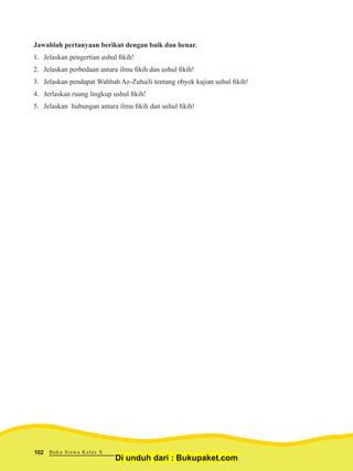 Jawablah pertanyaan berikut dengan baik dan benar.
1.	 Jelaskan pengertian ushul fikih!
2.	 Jelaskan perbedaan antara ilmu fikih dan ushul fikih!
3.	 Jelaskan pendapat Wahbah Az-Zuhaili tentang obyek kajian ushul fikih!
4.	 Jerlaskan ruang lingkup ushul fikih!
5.	 Jelaskan hubungan antara ilmu fikih dan ushul fikih!
Buku Siswa Kelas X102
Di unduh dari : Bukupaket.com
 