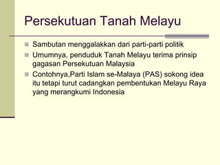 Persekutuan Tanah Melayu
 Sambutan menggalakkan dari parti-parti politik
 Umumnya, penduduk Tanah Melayu terima prinsip
  gagasan Persekutuan Malaysia
 Contohnya,Parti Islam se-Malaya (PAS) sokong idea
  itu tetapi turut cadangkan pembentukan Melayu Raya
  yang merangkumi Indonesia
 