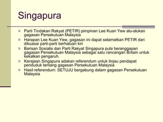 Singapura
 Parti Tindakan Rakyat (PETIR) pimpinan Lee Kuan Yew alu-alukan
    gagasan Persekutuan Malaysia
   Harapan Lee Kuan Yew, gagasan ini dapat selamatkan PETIR dari
    dikuasai parti-parti berhaluan kiri
   Barisan Sosialis dan Parti Rakyat Singapura pula beranggapan
    gagasan Persekutuan Malaysia sebagai satu rancangan Britain untuk
    kekalkan pengaruh.
   Kerajaan Singapura adakan referendum untuk tinjau pendapat
    penduduk tentang gagasan Persekutuan Malaysia
   Hasil referendum: SETUJU bergabung dalam gagasan Persekutuan
    Malaysia
 