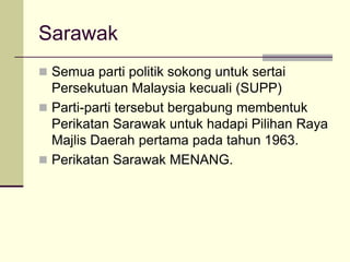 Sarawak
 Semua parti politik sokong untuk sertai
  Persekutuan Malaysia kecuali (SUPP)
 Parti-parti tersebut bergabung membentuk
  Perikatan Sarawak untuk hadapi Pilihan Raya
  Majlis Daerah pertama pada tahun 1963.
 Perikatan Sarawak MENANG.
 