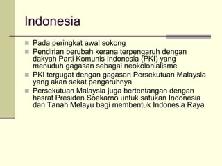 Indonesia
 Pada peringkat awal sokong
 Pendirian berubah kerana terpengaruh dengan
  dakyah Parti Komunis Indonesia (PKI) yang
  menuduh gagasan sebagai neokolonialisme
 PKI tergugat dengan gagasan Persekutuan Malaysia
  yang akan sekat pengaruhnya
 Persekutuan Malaysia juga bertentangan dengan
  hasrat Presiden Soekarno untuk satukan Indonesia
  dan Tanah Melayu bagi membentuk Indonesia Raya
 