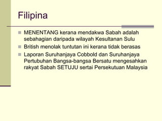 Filipina
 MENENTANG kerana mendakwa Sabah adalah
  sebahagian daripada wilayah Kesultanan Sulu
 British menolak tuntutan ini kerana tidak berasas
 Laporan Suruhanjaya Cobbold dan Suruhanjaya
  Pertubuhan Bangsa-bangsa Bersatu mengesahkan
  rakyat Sabah SETUJU sertai Persekutuan Malaysia
 