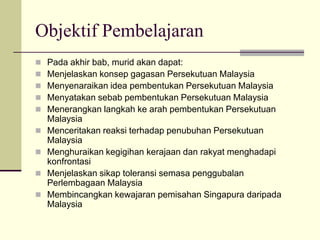 Objektif Pembelajaran
   Pada akhir bab, murid akan dapat:
   Menjelaskan konsep gagasan Persekutuan Malaysia
   Menyenaraikan idea pembentukan Persekutuan Malaysia
   Menyatakan sebab pembentukan Persekutuan Malaysia
   Menerangkan langkah ke arah pembentukan Persekutuan
    Malaysia
   Menceritakan reaksi terhadap penubuhan Persekutuan
    Malaysia
   Menghuraikan kegigihan kerajaan dan rakyat menghadapi
    konfrontasi
   Menjelaskan sikap toleransi semasa penggubalan
    Perlembagaan Malaysia
   Membincangkan kewajaran pemisahan Singapura daripada
    Malaysia
 