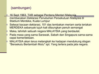 (sambungan)

 16 Sept 1963, TAR sebagai Perdana Menteri Malaysia
    membacakan Deklarasi Penubuhan Persekutuan Malaysia di
    Stadium Merdeka, Kuala Lumpur
   Selesai bacaan deklarasi, 101 das tembakan meriam serta teriakan
    MERDEKA sebanyak tujuh kali dilaungkan penuh semangat
   Maka, lahirlah sebuah negara MALAYSIA yang berdaulat.
   Pada masa yang sama Sarawak, Sabah dan Singapura sama-sama
    capai kemerdekaan.
   MALAYSIA akan terus melangkah ke hadapan mendukung slogan
    "Bersekutu Bertambah Mutu" spt. Yang tertera pada jata negara.
 