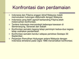 Konfrontasi dan perdamaian
 Indonesia dan Filipina enggan iktiraf Malaysia malah
    memutuskan hubungan diplomatik dengan Malaysia
   Indonesia yang lebih agresif berbanding Filipina,telah
    melancarkan konfrontasi.
   Tentera Indonesia menceroboh beberapa kawasan di
    Semenanjung, Sarawak dan Sabah
   Konfrontasi semakin tegang tetapi pemimpin kedua-dua negara
    tetap usahakan perdamaian.
   Konfrontasi semakin kendur selepas peristiwa Gestapo 30
    September.
   Perjanjian Pemulihan Hubungan antara Malaysia dengan
    Indonesia dimeterai pada Ogos 1966 menamatkan konfrontasi.
 