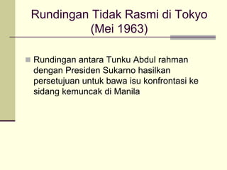 Rundingan Tidak Rasmi di Tokyo
           (Mei 1963)

 Rundingan antara Tunku Abdul rahman
 dengan Presiden Sukarno hasilkan
 persetujuan untuk bawa isu konfrontasi ke
 sidang kemuncak di Manila
 