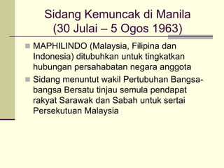 Sidang Kemuncak di Manila
     (30 Julai – 5 Ogos 1963)
 MAPHILINDO (Malaysia, Filipina dan
  Indonesia) ditubuhkan untuk tingkatkan
  hubungan persahabatan negara anggota
 Sidang menuntut wakil Pertubuhan Bangsa-
  bangsa Bersatu tinjau semula pendapat
  rakyat Sarawak dan Sabah untuk sertai
  Persekutuan Malaysia
 
