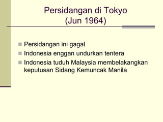 Persidangan di Tokyo
             (Jun 1964)

 Persidangan ini gagal
 Indonesia enggan undurkan tentera
 Indonesia tuduh Malaysia membelakangkan
  keputusan Sidang Kemuncak Manila
 