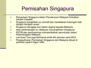 Pemisahan Singapura
   Penyertaan Singapura dalam Persekutuan Malaysia timbulkan
    banyak masalah
   Singapura bangkitkan isu sensitif dan meretakkan hubungan baik
    dengan kerajaan pusat
   Singapura dianggap duri dalam daging kepada Malaysia
   Atas pertimbangan ini, Malaysia menyingkirkan Singapura
   PETIR dan pemimpinnya mempertikaikan peruntukan dalam
    Perlembagaan Malaysia
   Lee Kuan Yew juga berhasrat ambil alih peranan parti MCA
   Pengisytiharan Pemisahan Singapura dari Malaysia dibuat di
    parlimen pada 9 Ogos 1965
 