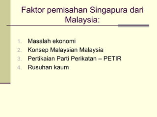 Faktor pemisahan Singapura dari
            Malaysia:

1. Masalah ekonomi
2. Konsep Malaysian Malaysia
3. Pertikaian Parti Perikatan – PETIR
4. Rusuhan kaum
 
